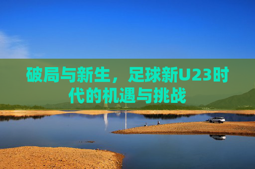 破局与新生,足球新U23时代的机遇与挑战