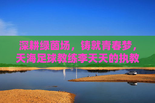 深耕绿茵场,铸就青春梦,天海足球教练李天天的执教之路与团队引领