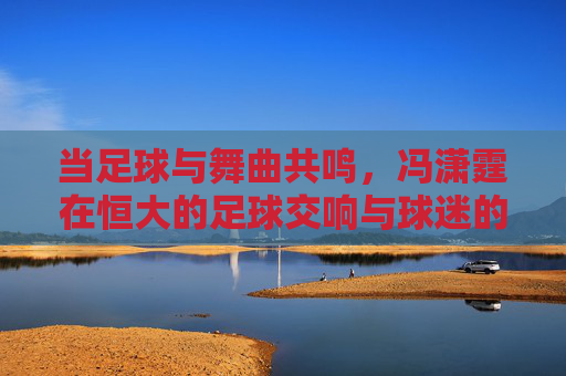 当足球与舞曲共鸣，冯潇霆在恒大的足球交响与球迷的狂欢