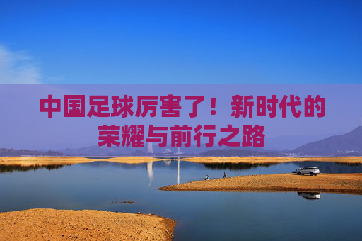 中国足球厉害了！新时代的荣耀与前行之路