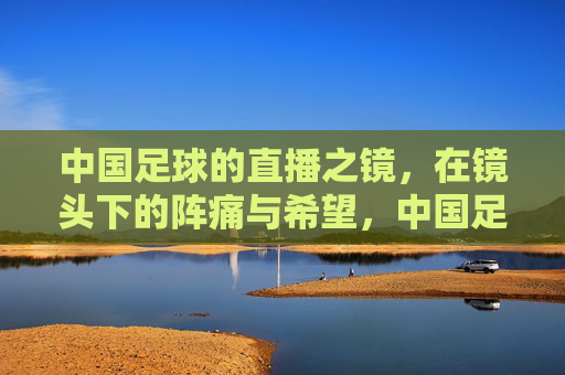 中国足球的直播之镜，在镜头下的阵痛与希望，中国足球的直播之镜，镜头下的阵痛与希望