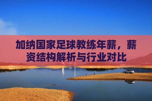 加纳国家足球教练年薪，薪资结构解析与行业对比