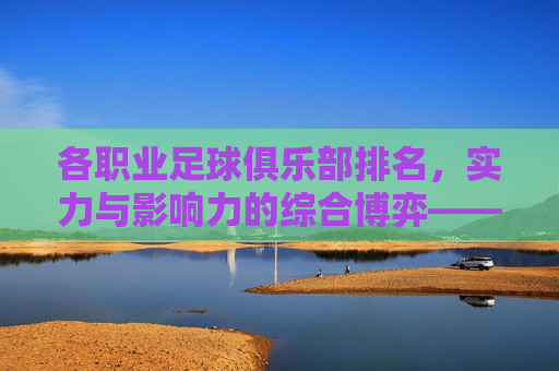 各职业足球俱乐部排名,实力与影响力的综合博弈——从联赛战绩到商业价值的多元维度分析