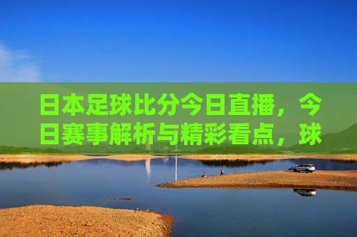 日本足球比分今日直播,今日赛事解析与精彩看点,球迷必看指南