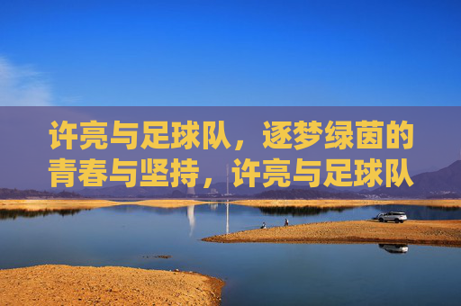 许亮与足球队，逐梦绿茵的青春与坚持，许亮与足球队，逐梦绿茵的青春与坚持