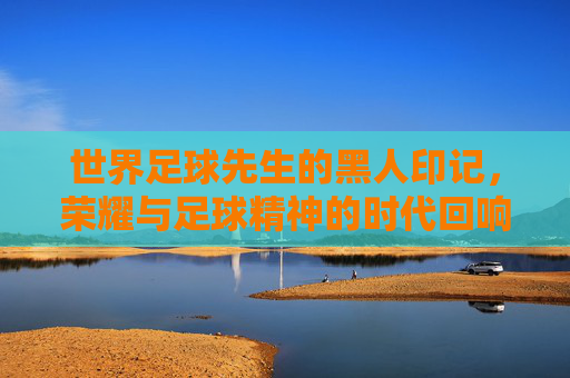世界足球先生的黑人印记，荣耀与足球精神的时代回响，世界足球先生的黑人印记，荣耀与足球精神的时代回响