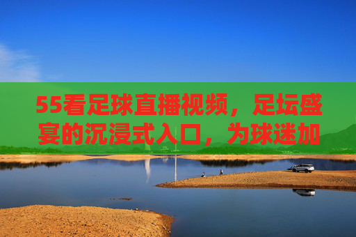 55看足球直播视频，足坛盛宴的沉浸式入口，为球迷加冕的观赛新选择