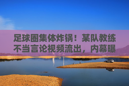 足球圈集体炸锅！某队教练不当言论视频流出，内幕曝光引众怒，各方紧急回应
