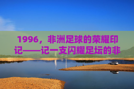 1996，非洲足球的荣耀印记——记一支闪耀足坛的非洲劲旅