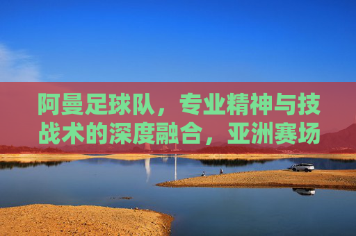 阿曼足球队，专业精神与技战术的深度融合，亚洲赛场的新锐力量