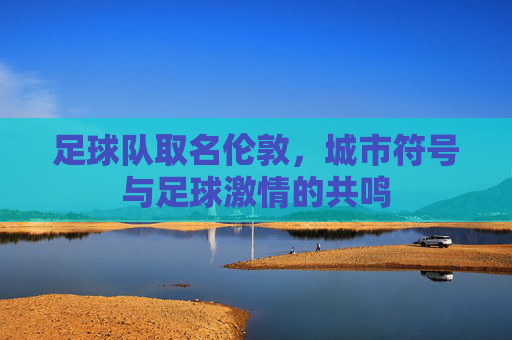 足球队取名伦敦,城市符号与足球激情的共鸣
