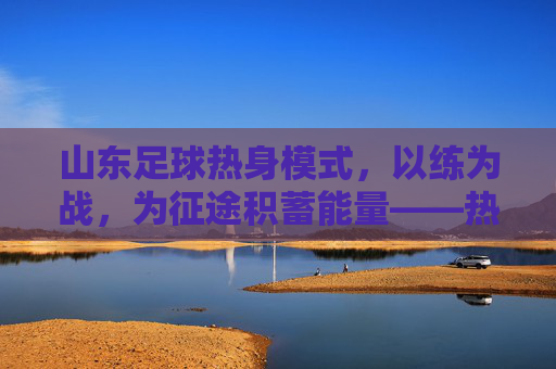 山东足球热身模式，以练为战，为征途积蓄能量——热身赛战术与精神内核解构