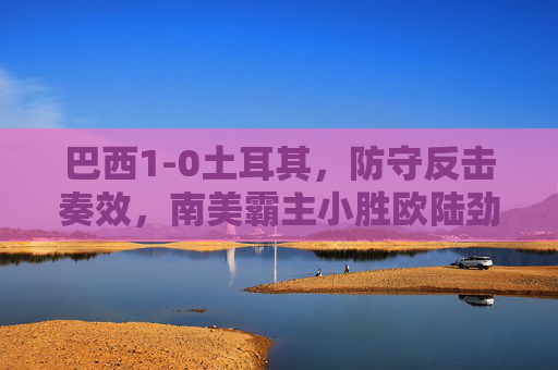 巴西1-0土耳其，防守反击奏效，南美霸主小胜欧陆劲旅，巴西1-0土耳其，防守反击奏效，南美霸主小胜欧陆劲旅
