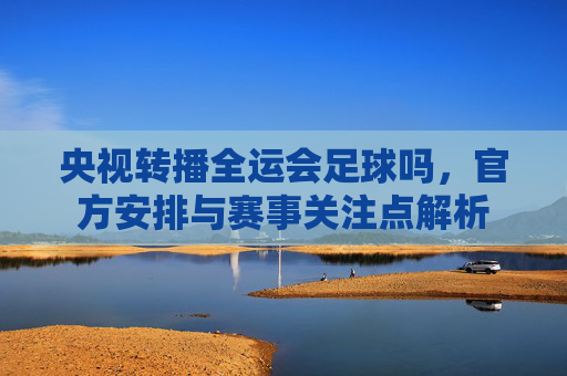 央视转播全运会足球吗，官方安排与赛事关注点解析