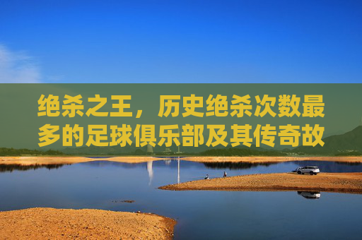 绝杀之王，历史绝杀次数最多的足球俱乐部及其传奇故事，绝杀之王，历史绝杀次数最多的足球俱乐部及其传奇故事