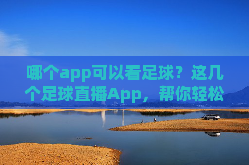 哪个app可以看足球？这几个足球直播App，帮你轻松追赛事，不漏精彩瞬间