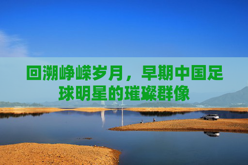 回溯峥嵘岁月，早期中国足球明星的璀璨群像