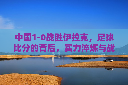 中国1-0战胜伊拉克,足球比分的背后,实力淬炼与战术智慧的闪耀,中国1-0胜伊拉克,足球比分的背后,实力淬炼与战术智慧的闪耀