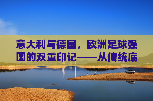 意大利与德国,欧洲足球强国的双重印记——从传统底蕴到现代竞技的传承与革新
