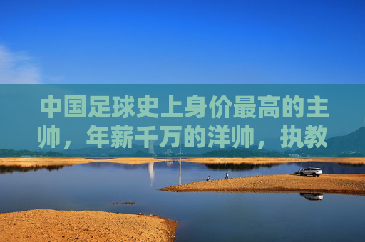 中国足球史上身价最高的主帅,年薪千万的洋帅,执教中超豪门的挑战与期待