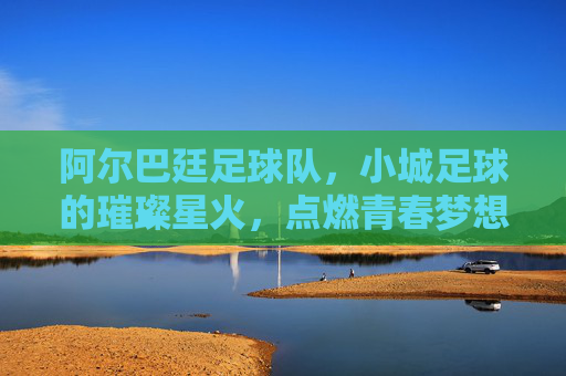 阿尔巴廷足球队，小城足球的璀璨星火，点燃青春梦想的激情引擎
