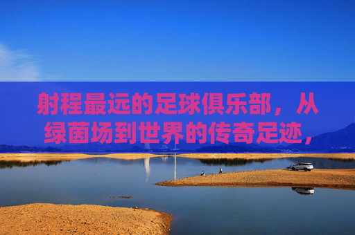 射程最远的足球俱乐部,从绿茵场到世界的传奇足迹,射程最远的足球俱乐部,从绿茵场到世界的传奇足迹