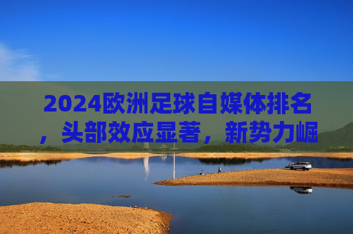 2024欧洲足球自媒体排名,头部效应显著,新势力崛起重塑内容生态,2024欧洲足球自媒体排名,头部效应显著,新势力崛起重塑内容生态