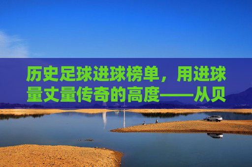 历史足球进球榜单,用进球量丈量传奇的高度——从贝利到现代巨星的进球史诗