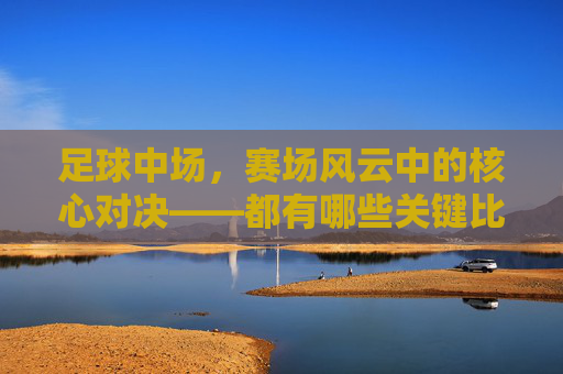 足球中场,赛场风云中的核心对决——都有哪些关键比赛?