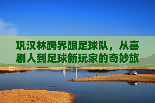 巩汉林跨界跟足球队,从喜剧人到足球新玩家的奇妙旅程,巩汉林跨界足球,从喜剧人到新玩家的奇妙旅程