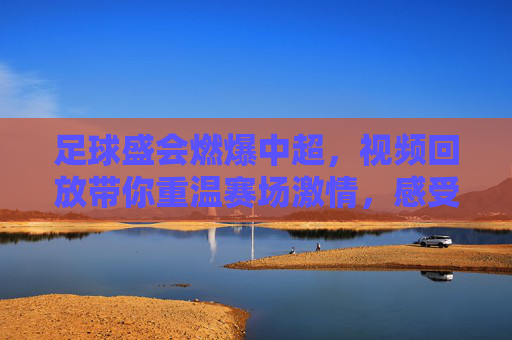 足球盛会燃爆中超，视频回放带你重温赛场激情，感受冠军荣耀与竞技魅力，足球盛会燃爆中超，视频回放带你重温赛场激情，感受冠军荣耀与竞技魅力