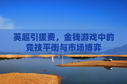 英超引援费,金钱游戏中的竞技平衡与市场博弈
