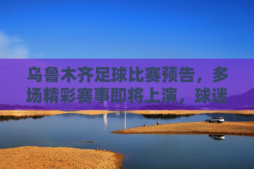 乌鲁木齐足球比赛预告,多场精彩赛事即将上演,球迷速来围观