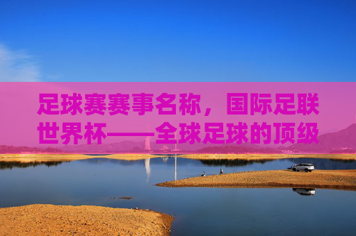 足球赛赛事名称,国际足联世界杯——全球足球的顶级殿堂与激情碰撞