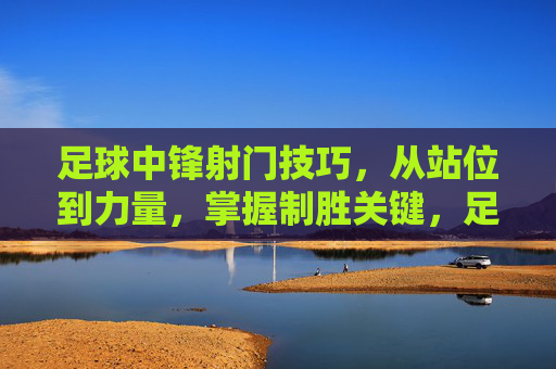 足球中锋射门技巧，从站位到力量，掌握制胜关键，足球中锋射门技巧，从站位到力量，掌握制胜关键
