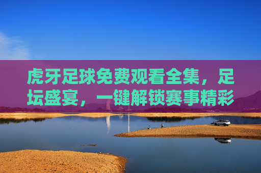 虎牙足球免费观看全集,足坛盛宴,一键解锁赛事精彩全记录