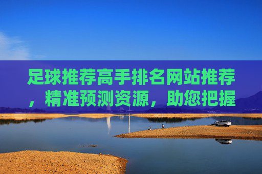 足球推荐高手排名网站推荐，精准预测资源，助您把握赛事机会，足球推荐高手排名网站推荐，精准预测资源，助您把握赛事机会