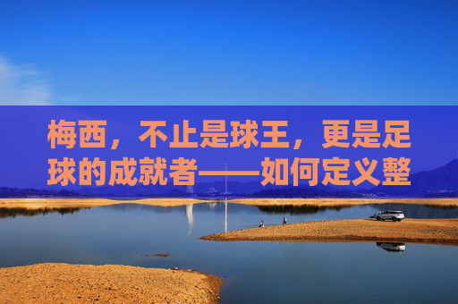 梅西,不止是球王,更是足球的成就者——如何定义整个足球的时代意义