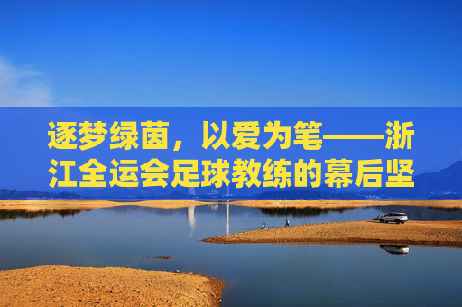 逐梦绿茵，以爱为笔——浙江全运会足球教练的幕后坚守与团队荣光