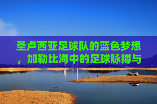 圣卢西亚足球队的蓝色梦想，加勒比海中的足球脉搏与民族荣耀，圣卢西亚足球队，加勒比海中的蓝色梦想与民族足球荣耀