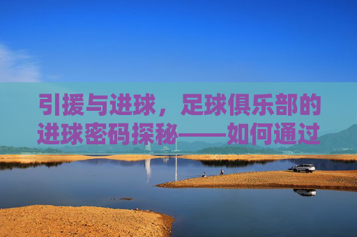 引援与进球，足球俱乐部的进球密码探秘——如何通过精准引援点燃球队进球机器，引援与进球，足球俱乐部的进球密码探秘——如何通过精准引援点燃球队进球机器