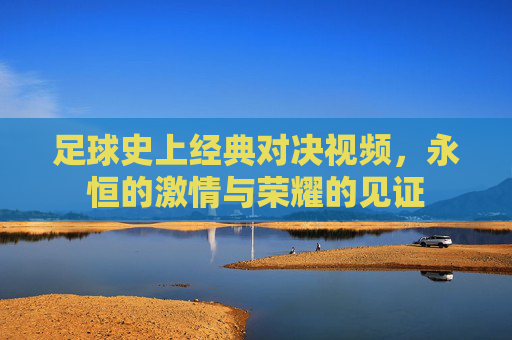 足球史上经典对决视频，永恒的激情与荣耀的见证