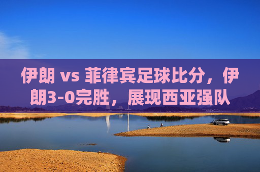 伊朗 vs 菲律宾足球比分，伊朗3-0完胜，展现西亚强队统治力，伊朗3-0大胜菲律宾，西亚强队统治力尽显