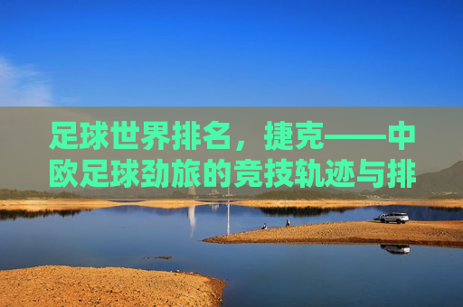 足球世界排名,捷克——中欧足球劲旅的竞技轨迹与排名变迁