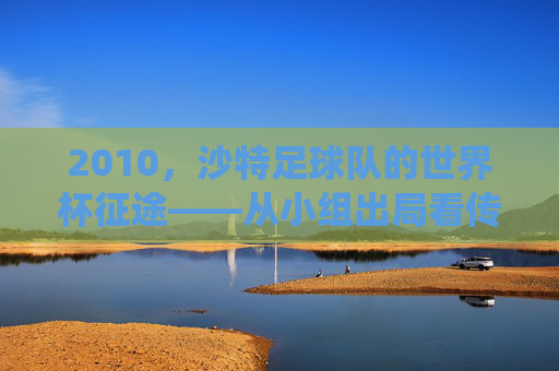 2010，沙特足球队的世界杯征途——从小组出局看传统强队的时代挑战，2010，沙特足球队的世界杯征途——从小组出局看传统强队的时代挑战