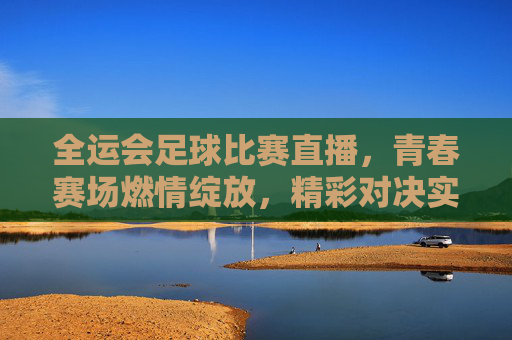 全运会足球比赛直播,青春赛场燃情绽放,精彩对决实时看!全运会足球比赛直播,青春赛场燃情绽放,精彩对决实时看!