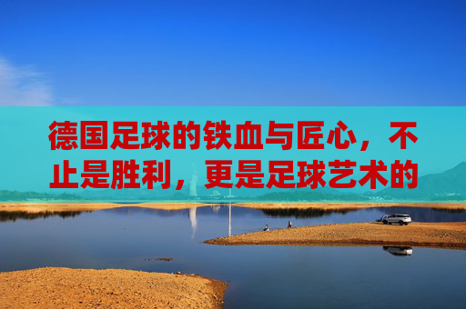 德国足球的铁血与匠心，不止是胜利，更是足球艺术的极致演绎