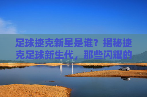 足球捷克新星是谁?揭秘捷克足球新生代,那些闪耀的年轻天才与未来潜力,捷克足球新星揭秘,新生代年轻天才与未来潜力