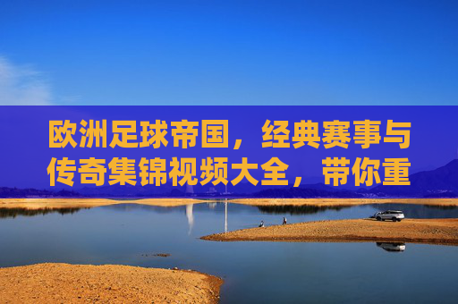 欧洲足球帝国，经典赛事与传奇集锦视频大全，带你重温绿茵传奇，欧洲足球帝国，经典赛事与传奇集锦视频大全，带你重温绿茵传奇