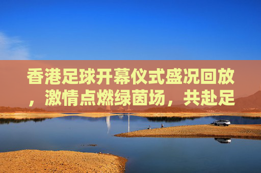 香港足球开幕仪式盛况回放，激情点燃绿茵场，共赴足球盛宴